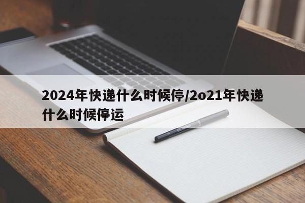 2024年快递什么时候停/2o21年快递什么时候停运