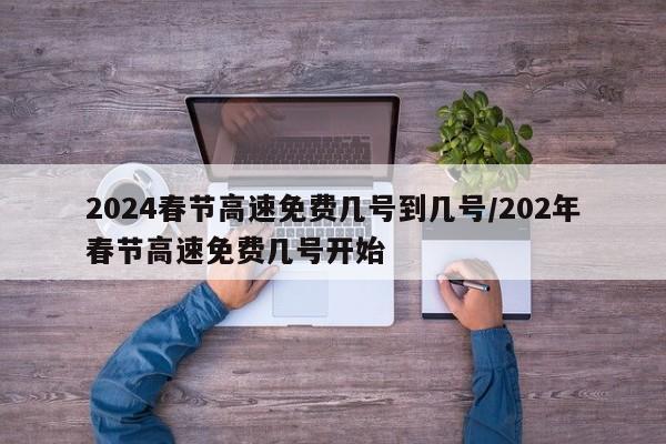 2024春节高速免费几号到几号/202年春节高速免费几号开始