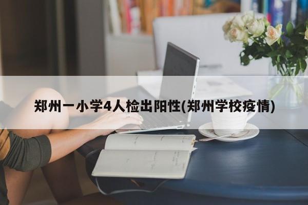 郑州一小学4人检出阳性(郑州学校疫情)