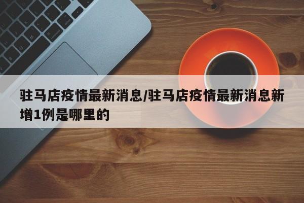 驻马店疫情最新消息/驻马店疫情最新消息新增1例是哪里的