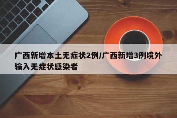 广西新增本土无症状2例/广西新增3例境外输入无症状感染者