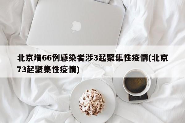 北京增66例感染者涉3起聚集性疫情(北京73起聚集性疫情)