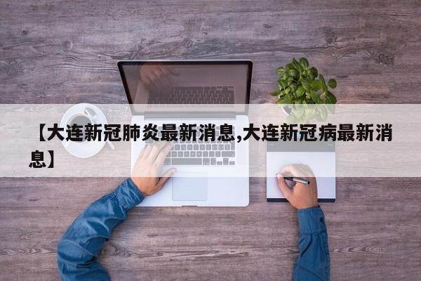 【大连新冠肺炎最新消息,大连新冠病最新消息】