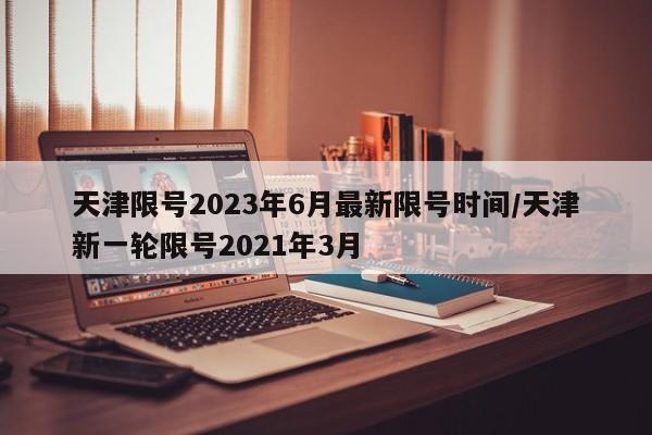天津限号2023年6月最新限号时间/天津新一轮限号2021年3月