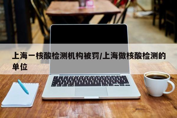 上海一核酸检测机构被罚/上海做核酸检测的单位