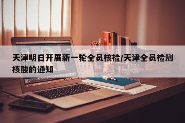 天津明日开展新一轮全员核检/天津全员检测核酸的通知