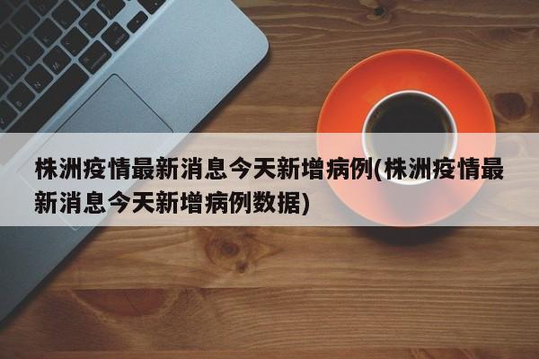 株洲疫情最新消息今天新增病例(株洲疫情最新消息今天新增病例数据)