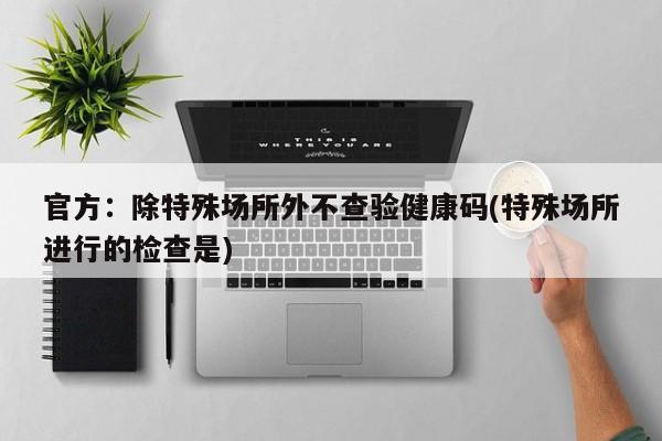 官方：除特殊场所外不查验健康码(特殊场所进行的检查是)