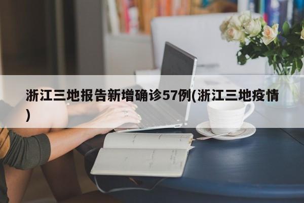 浙江三地报告新增确诊57例(浙江三地疫情)