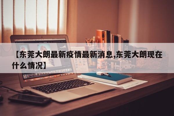 【东莞大朗最新疫情最新消息,东莞大朗现在什么情况】