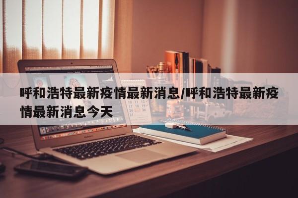 呼和浩特最新疫情最新消息/呼和浩特最新疫情最新消息今天