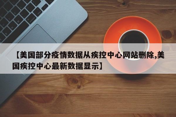 【美国部分疫情数据从疾控中心网站删除,美国疾控中心最新数据显示】