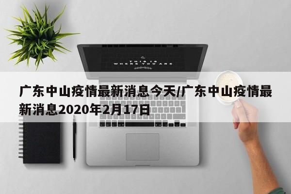 广东中山疫情最新消息今天/广东中山疫情最新消息2020年2月17日