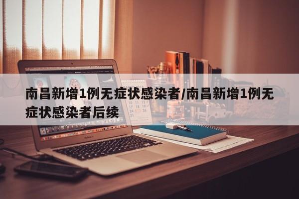 南昌新增1例无症状感染者/南昌新增1例无症状感染者后续