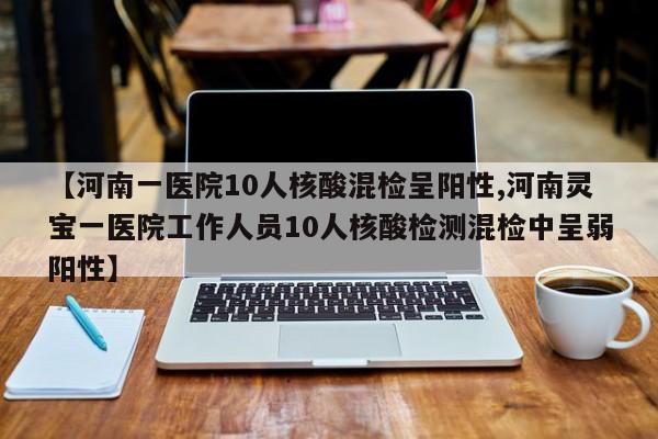 【河南一医院10人核酸混检呈阳性,河南灵宝一医院工作人员10人核酸检测混检中呈弱阳性】