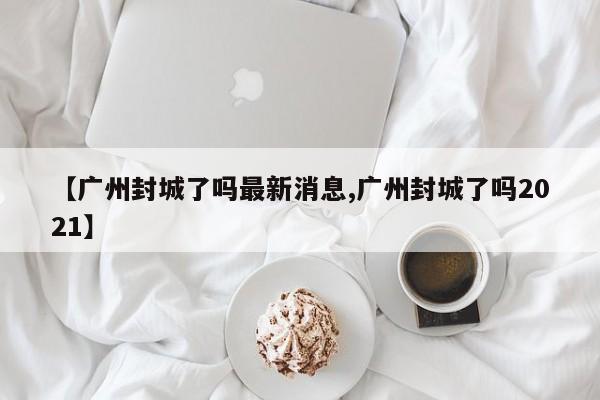 【广州封城了吗最新消息,广州封城了吗2021】