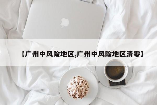 【广州中风险地区,广州中风险地区清零】
