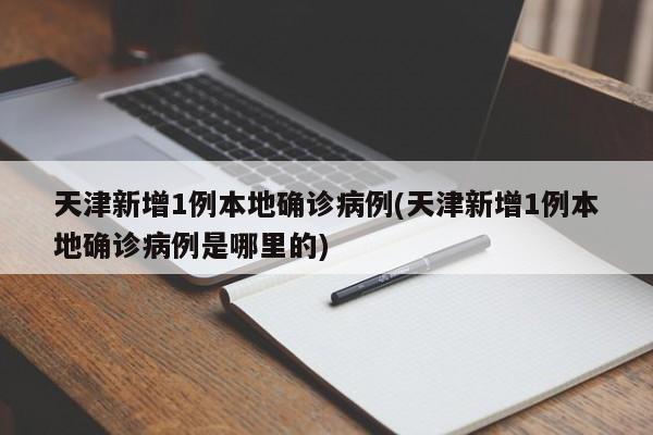 天津新增1例本地确诊病例(天津新增1例本地确诊病例是哪里的)