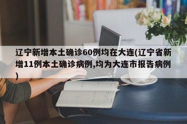 辽宁新增本土确诊60例均在大连(辽宁省新增11例本土确诊病例,均为大连市报告病例)
