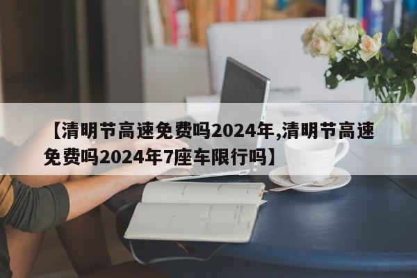 【清明节高速免费吗2024年,清明节高速免费吗2024年7座车限行吗】