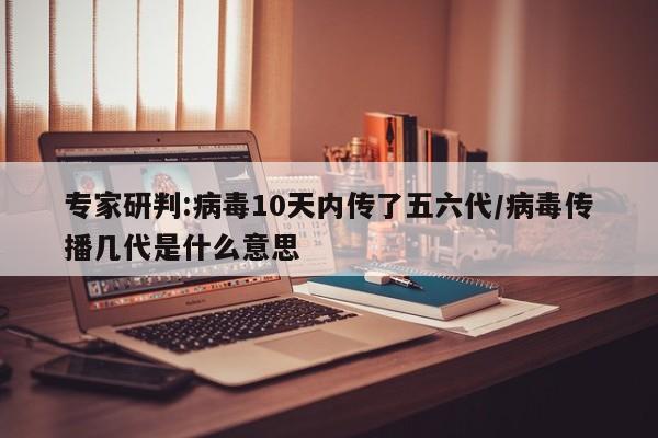 专家研判:病毒10天内传了五六代/病毒传播几代是什么意思