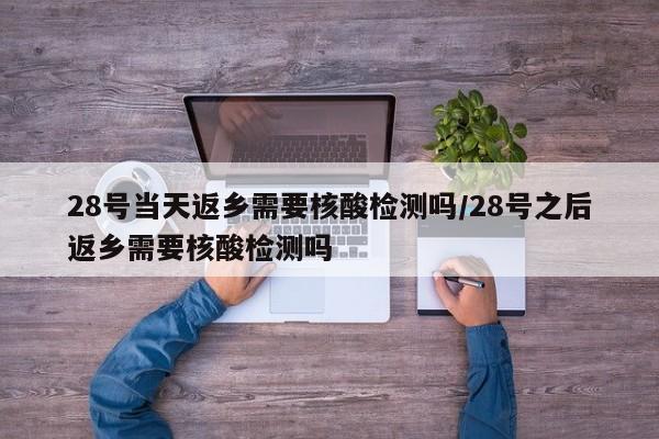 28号当天返乡需要核酸检测吗/28号之后返乡需要核酸检测吗