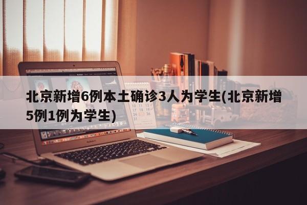 北京新增6例本土确诊3人为学生(北京新增5例1例为学生)