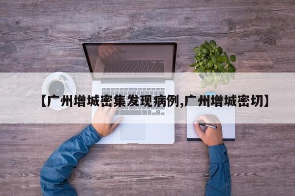 【广州增城密集发现病例,广州增城密切】
