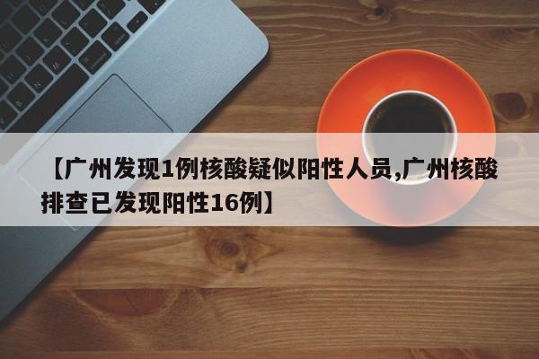 【广州发现1例核酸疑似阳性人员,广州核酸排查已发现阳性16例】