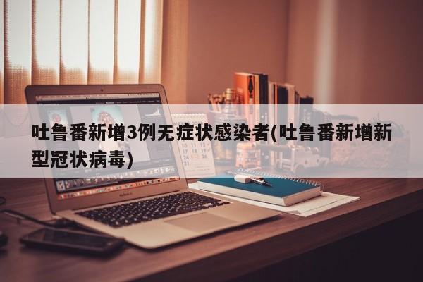 吐鲁番新增3例无症状感染者(吐鲁番新增新型冠状病毒)
