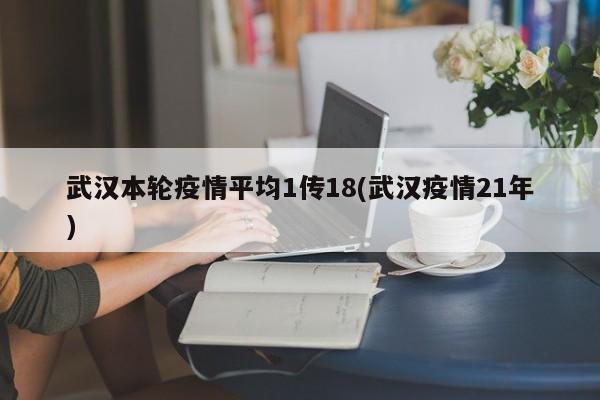 武汉本轮疫情平均1传18(武汉疫情21年)