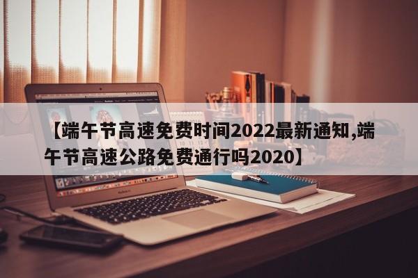 【端午节高速免费时间2022最新通知,端午节高速公路免费通行吗2020】