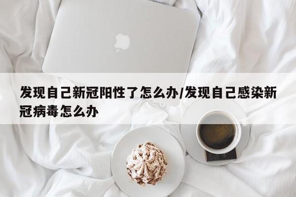 发现自己新冠阳性了怎么办/发现自己感染新冠病毒怎么办