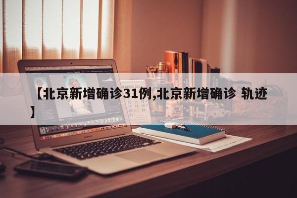 【北京新增确诊31例,北京新增确诊 轨迹】