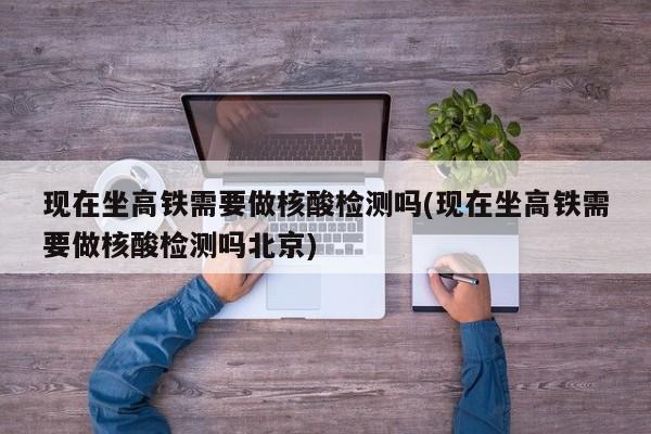 现在坐高铁需要做核酸检测吗(现在坐高铁需要做核酸检测吗北京)