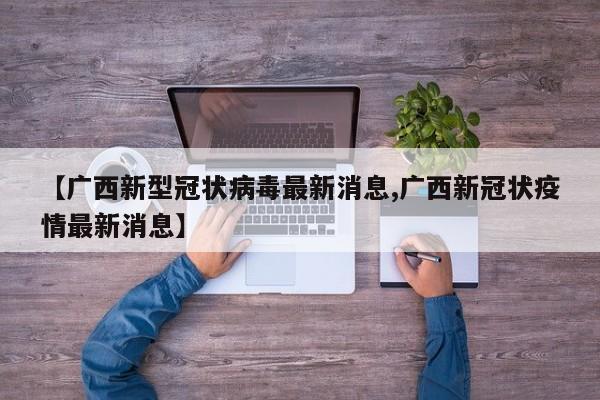 【广西新型冠状病毒最新消息,广西新冠状疫情最新消息】