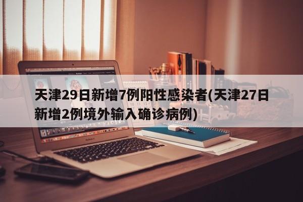 天津29日新增7例阳性感染者(天津27日新增2例境外输入确诊病例)