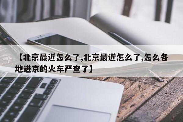 【北京最近怎么了,北京最近怎么了,怎么各地进京的火车严查了】