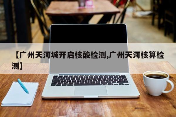【广州天河城开启核酸检测,广州天河核算检测】
