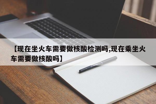 【现在坐火车需要做核酸检测吗,现在乘坐火车需要做核酸吗】