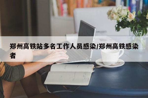 郑州高铁站多名工作人员感染/郑州高铁感染者