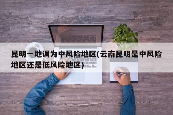 昆明一地调为中风险地区(云南昆明是中风险地区还是低风险地区)