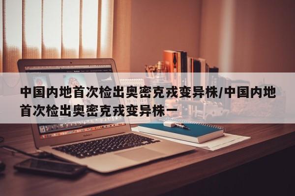中国内地首次检出奥密克戎变异株/中国内地首次检出奥密克戎变异株一