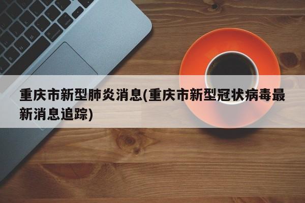 重庆市新型肺炎消息(重庆市新型冠状病毒最新消息追踪)