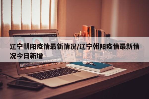 辽宁朝阳疫情最新情况/辽宁朝阳疫情最新情况今日新增