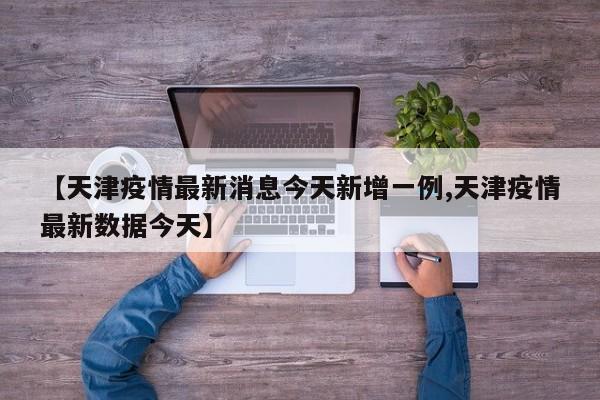 【天津疫情最新消息今天新增一例,天津疫情最新数据今天】