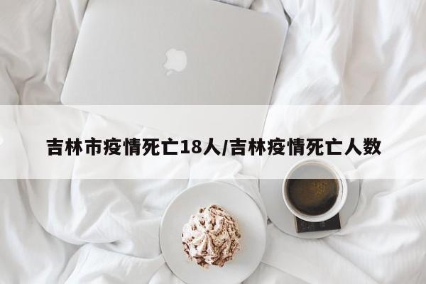 吉林市疫情死亡18人/吉林疫情死亡人数