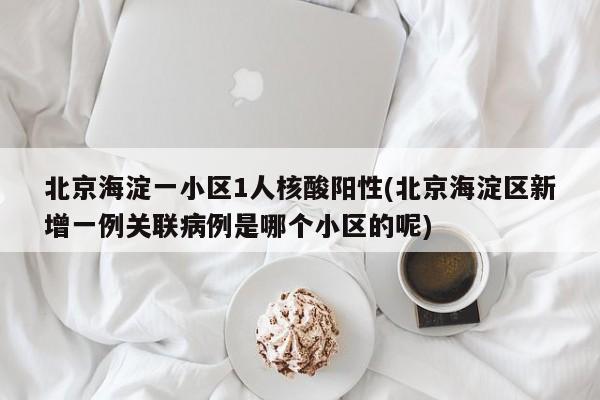 北京海淀一小区1人核酸阳性(北京海淀区新增一例关联病例是哪个小区的呢)