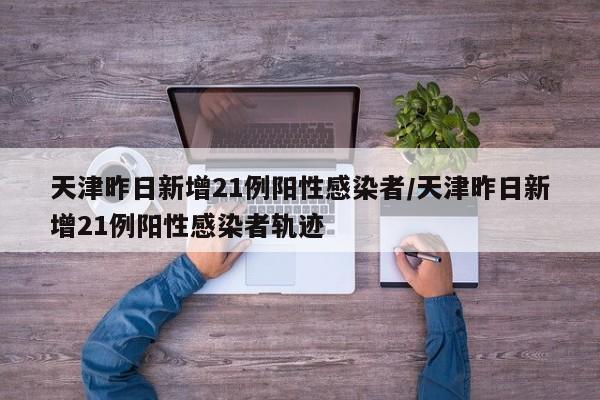天津昨日新增21例阳性感染者/天津昨日新增21例阳性感染者轨迹