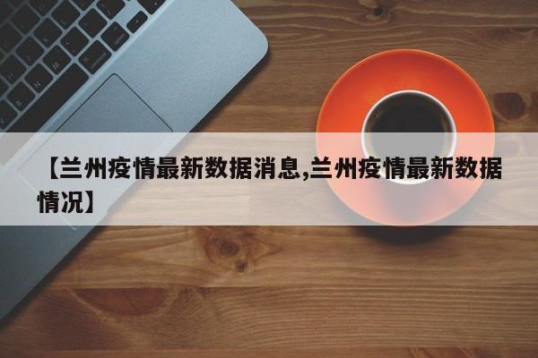 【兰州疫情最新数据消息,兰州疫情最新数据情况】